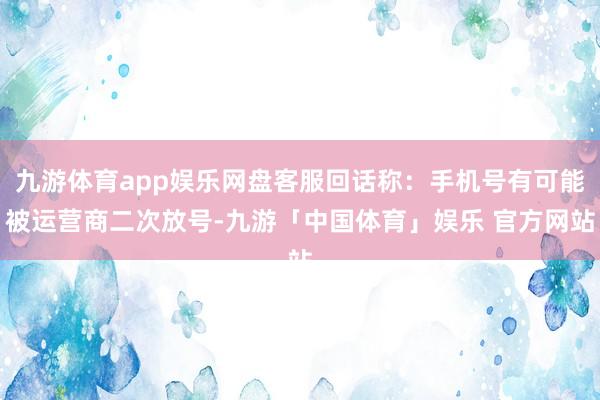 九游体育app娱乐网盘客服回话称：手机号有可能被运营商二次放号-九游「中国体育」娱乐 官方网站