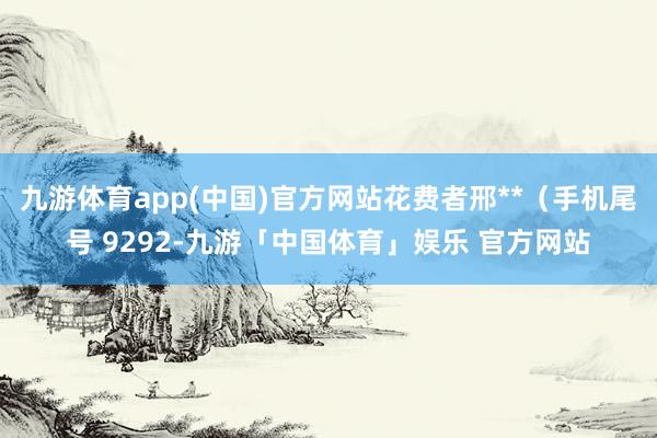 九游体育app(中国)官方网站花费者邢**（手机尾号 9292-九游「中国体育」娱乐 官方网站