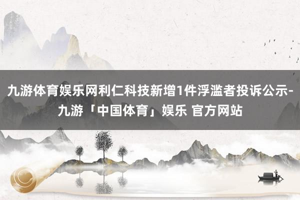 九游体育娱乐网利仁科技新增1件浮滥者投诉公示-九游「中国体育」娱乐 官方网站