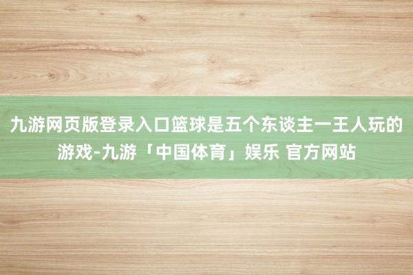 九游网页版登录入口篮球是五个东谈主一王人玩的游戏-九游「中国体育」娱乐 官方网站