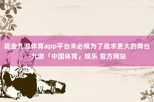 现金九游体育app平台未必候为了追求更大的舞台-九游「中国体育」娱乐 官方网站