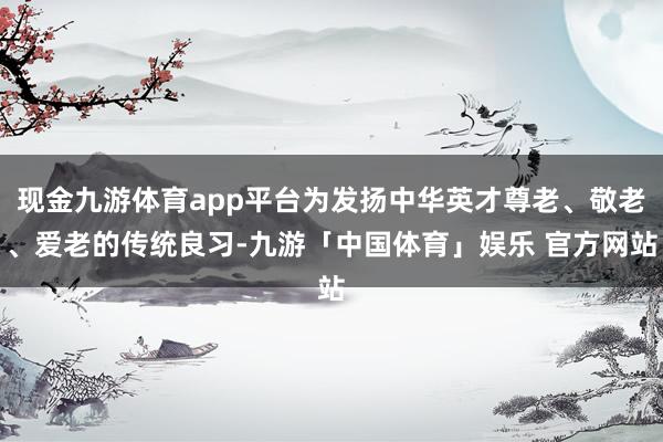 现金九游体育app平台为发扬中华英才尊老、敬老、爱老的传统良习-九游「中国体育」娱乐 官方网站