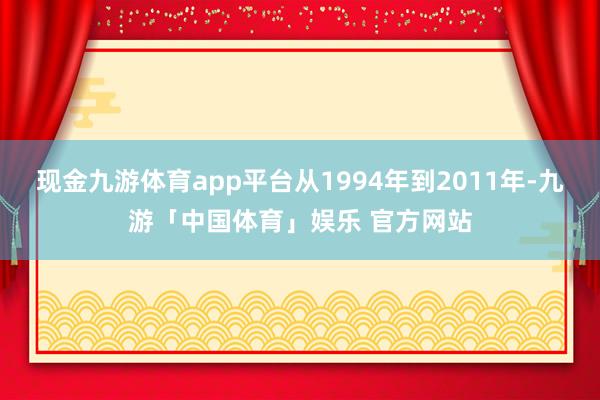 现金九游体育app平台从1994年到2011年-九游「中国体育」娱乐 官方网站