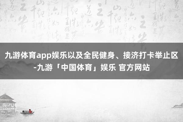 九游体育app娱乐以及全民健身、接济打卡举止区-九游「中国体育」娱乐 官方网站