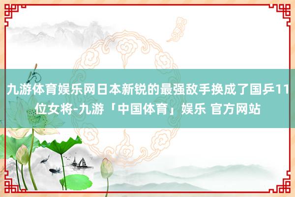 九游体育娱乐网日本新锐的最强敌手换成了国乒11位女将-九游「中国体育」娱乐 官方网站