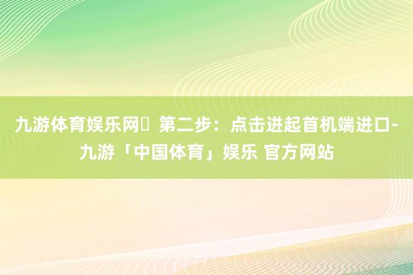 九游体育娱乐网✅第二步：点击进起首机端进口-九游「中国体育」娱乐 官方网站