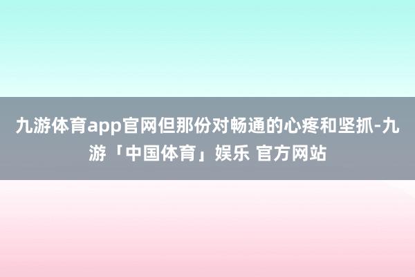 九游体育app官网但那份对畅通的心疼和坚抓-九游「中国体育」娱乐 官方网站