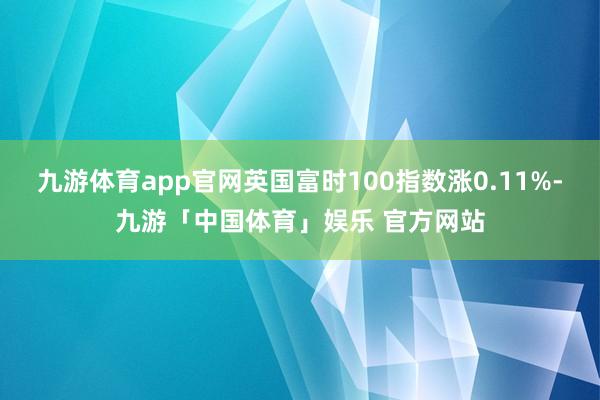 九游体育app官网英国富时100指数涨0.11%-九游「中国体育」娱乐 官方网站