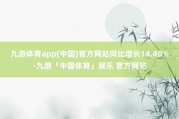 九游体育app(中国)官方网站同比增长14.40%-九游「中国体育」娱乐 官方网站