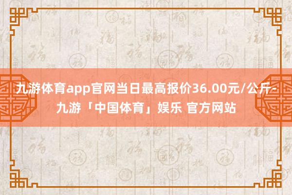 九游体育app官网当日最高报价36.00元/公斤-九游「中国体育」娱乐 官方网站