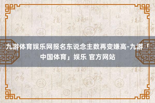 九游体育娱乐网报名东说念主数再变嫌高-九游「中国体育」娱乐 官方网站