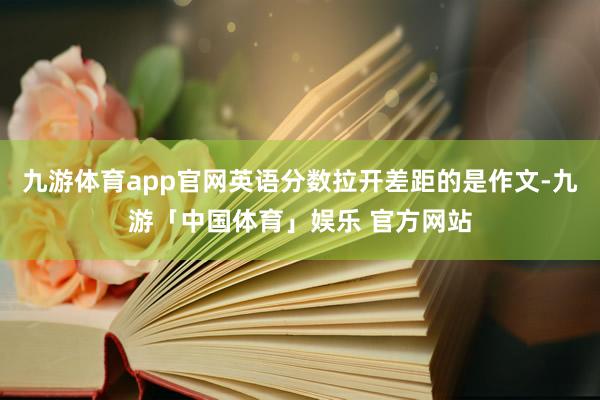 九游体育app官网英语分数拉开差距的是作文-九游「中国体育」娱乐 官方网站