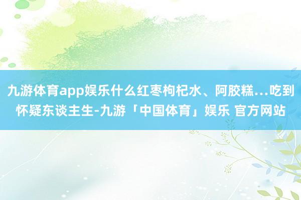 九游体育app娱乐什么红枣枸杞水、阿胶糕…吃到怀疑东谈主生-九游「中国体育」娱乐 官方网站