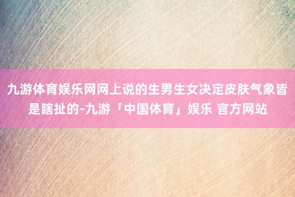 九游体育娱乐网网上说的生男生女决定皮肤气象皆是瞎扯的-九游「中国体育」娱乐 官方网站