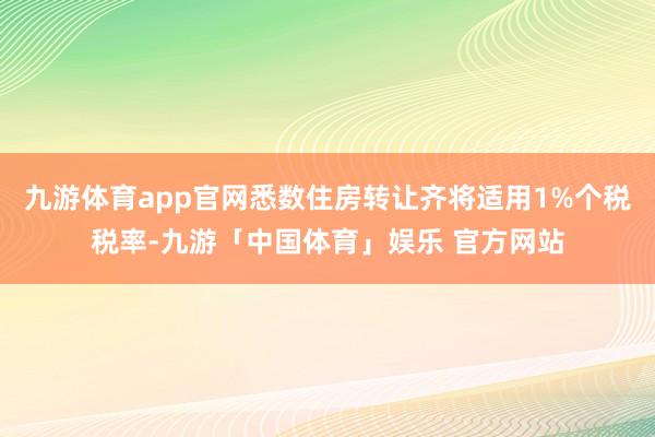 九游体育app官网悉数住房转让齐将适用1%个税税率-九游「中国体育」娱乐 官方网站