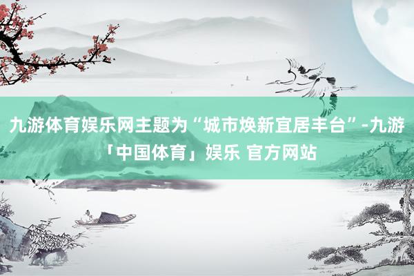 九游体育娱乐网主题为“城市焕新宜居丰台”-九游「中国体育」娱乐 官方网站