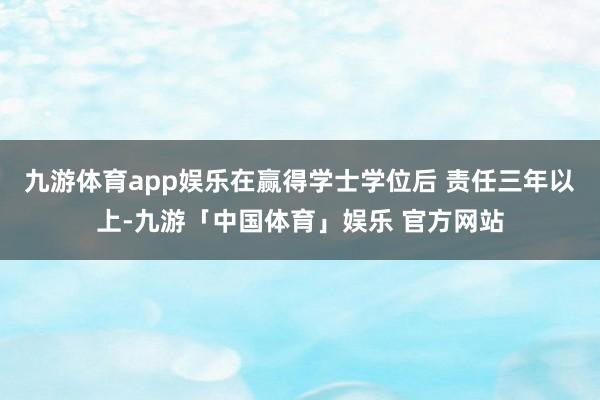 九游体育app娱乐在赢得学士学位后 责任三年以上-九游「中国体育」娱乐 官方网站