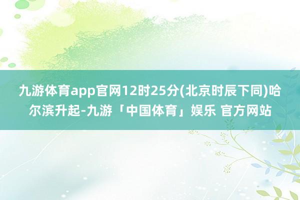 九游体育app官网12时25分(北京时辰下同)哈尔滨升起-九游「中国体育」娱乐 官方网站