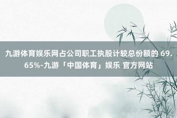 九游体育娱乐网占公司职工执股计较总份额的 69.65%-九游「中国体育」娱乐 官方网站