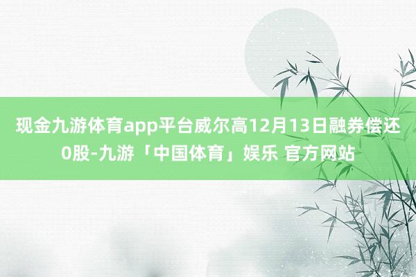 现金九游体育app平台威尔高12月13日融券偿还0股-九游「中国体育」娱乐 官方网站