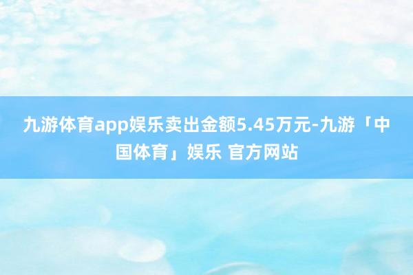 九游体育app娱乐卖出金额5.45万元-九游「中国体育」娱乐 官方网站