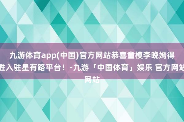 九游体育app(中国)官方网站恭喜童模李晚嫣得胜入驻星有路平台！-九游「中国体育」娱乐 官方网站