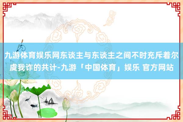 九游体育娱乐网东谈主与东谈主之间不时充斥着尔虞我诈的共计-九游「中国体育」娱乐 官方网站